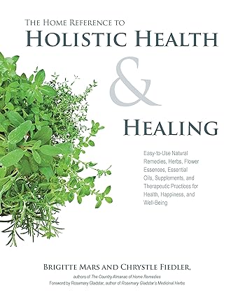The Home Reference to Holistic Health and Healing Easy to Use Natural Remedies, Herbs, Flower Essences, Essential Oils Supplements and Therapeutic Practices for Health Happiness and Well Being